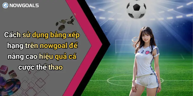 Cách sử dụng bảng xếp hạng trên nowgoal để nâng cao hiệu quả cá cược thể thao